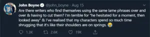Are there writers who find themselves using the same lame phrases over and over & having to cut them? I'm terrible for "he hesitated for a moment, then looked away" & I've realised that my characters spend so much time shrugging that it's like their shoulders are on springs *crying laughing emoji*